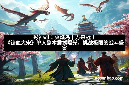 彩神vll：火焰岛十方来战！《铁血大宋》单人副本震撼曝光，挑战极限的战斗盛宴
